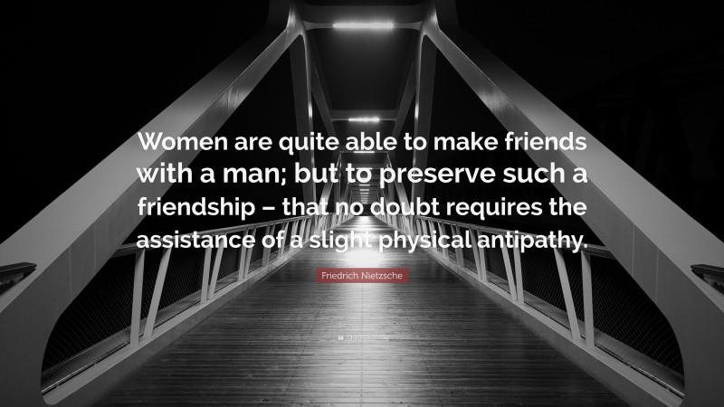 Friedrich Nietzsche Quote: “Women are quite able to make friends with a man; but to preserve such a friendship – that no doubt requires the assistance of a slight physical antipathy.”