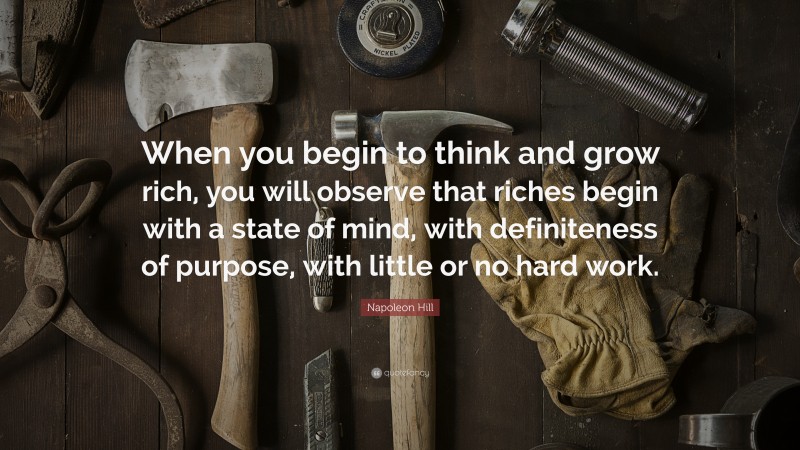 Napoleon Hill Quote: “When you begin to think and grow rich, you will observe that riches begin with a state of mind, with definiteness of purpose, with little or no hard work.”