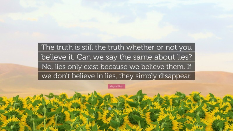 Miguel Ruiz Quote: “The truth is still the truth whether or not you believe it. Can we say the same about lies? No, lies only exist because we believe them. If we don’t believe in lies, they simply disappear.”