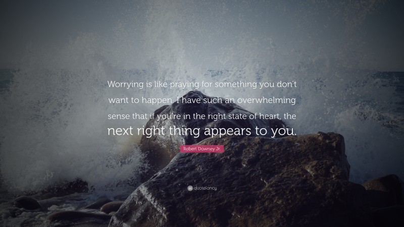 Robert Downey Jr. Quote: “Worrying is like praying for something you don’t want to happen. I have such an overwhelming sense that if you’re in the right state of heart, the next right thing appears to you.”