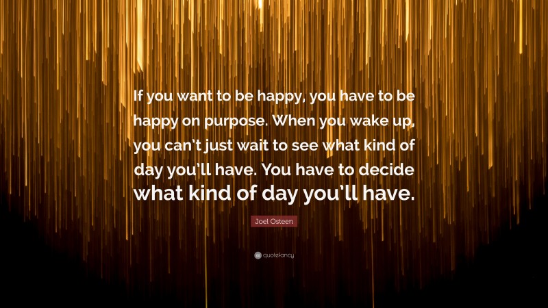Joel Osteen Quote: “If you want to be happy, you have to be happy on purpose. When you wake up, you can’t just wait to see what kind of day you’ll have. You have to decide what kind of day you’ll have.”