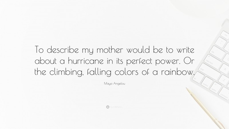 Maya Angelou Quote: “To describe my mother would be to write about a hurricane in its perfect power. Or the climbing, falling colors of a rainbow.”
