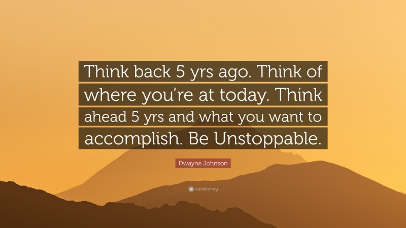 Dwayne Johnson Quote: “Think back 5 yrs ago. Think of where you’re at today. Think ahead 5 yrs and what you want to accomplish. Be Unstoppable.”