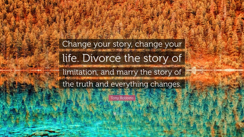 Tony Robbins Quote: “Change your story, change your life. Divorce the story of limitation, and marry the story of the truth and everything changes.”