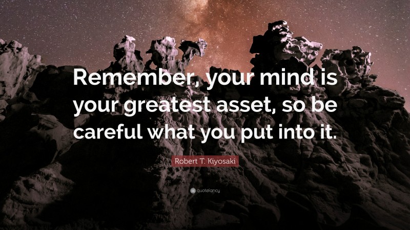 Robert T. Kiyosaki Quote: “Remember, your mind is your greatest asset, so be careful what you put into it.”
