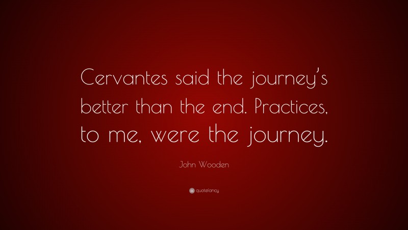 John Wooden Quote: “Cervantes said the journey’s better than the end. Practices, to me, were the journey.”