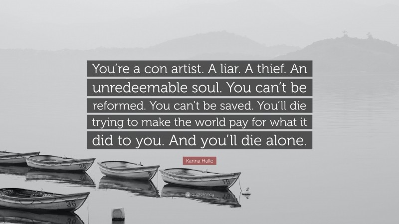 Karina Halle Quote: “You’re a con artist. A liar. A thief. An unredeemable soul. You can’t be reformed. You can’t be saved. You’ll die trying to make the world pay for what it did to you. And you’ll die alone.”