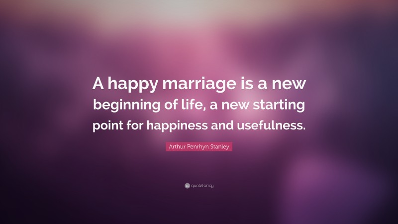 Arthur Penrhyn Stanley Quote: “A happy marriage is a new beginning of life, a new starting point for happiness and usefulness.”