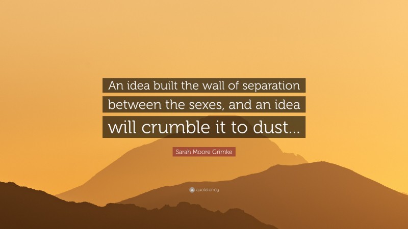 Sarah Moore Grimke Quote: “An idea built the wall of separation between the sexes, and an idea will crumble it to dust...”