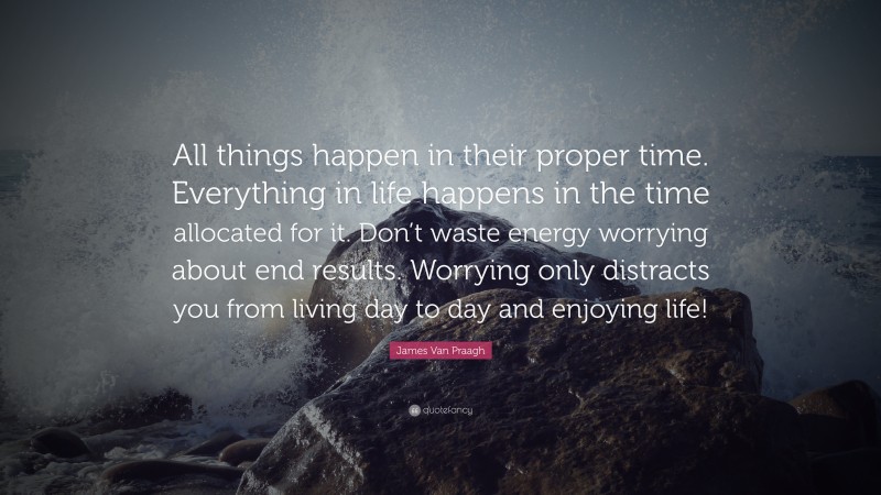James Van Praagh Quote: “All things happen in their proper time. Everything in life happens in the time allocated for it. Don’t waste energy worrying about end results. Worrying only distracts you from living day to day and enjoying life!”
