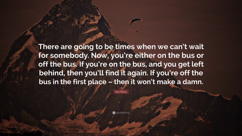 Ken Kesey Quote: “There are going to be times when we can’t wait for somebody. Now, you’re either on the bus or off the bus. If you’re on the bus, and you get left behind, then you’ll find it again. If you’re off the bus in the first place – then it won’t make a damn.”