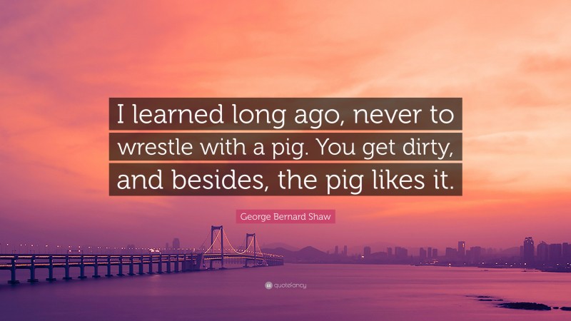 George Bernard Shaw Quote: “I learned long ago, never to wrestle with a pig. You get dirty, and besides, the pig likes it.”