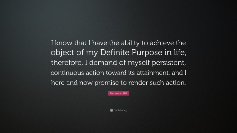 Napoleon Hill Quote: “I know that I have the ability to achieve the object of my Definite Purpose in life, therefore, I demand of myself persistent, continuous action toward its attainment, and I here and now promise to render such action.”