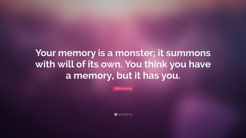 John Irving Quote: “Your memory is a monster; it summons with will of its own. You think you have a memory, but it has you.”