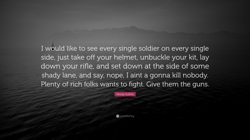 Woody Guthrie Quote: “I would like to see every single soldier on every single side, just take off your helmet, unbuckle your kit, lay down your rifle, and set down at the side of some shady lane, and say, nope, I aint a gonna kill nobody. Plenty of rich folks wants to fight. Give them the guns.”