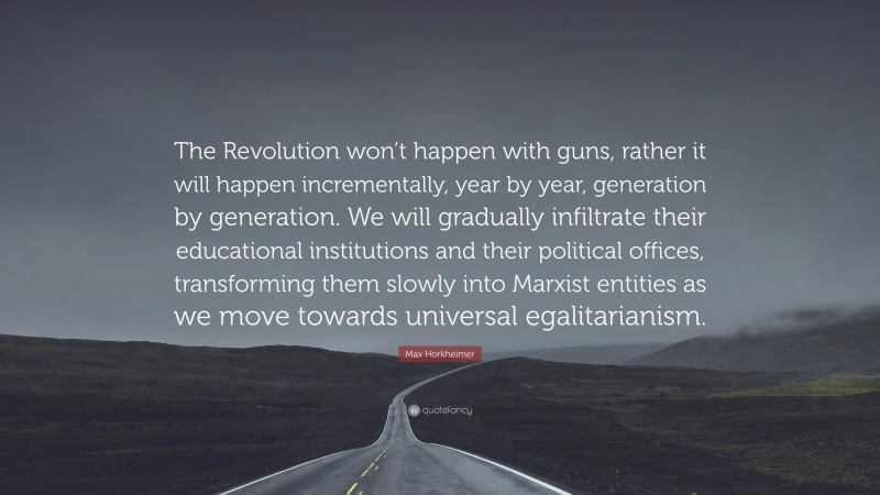 Max Horkheimer Quote: “The Revolution won’t happen with guns, rather it will happen incrementally, year by year, generation by generation. We will gradually infiltrate their educational institutions and their political offices, transforming them slowly into Marxist entities as we move towards universal egalitarianism.”