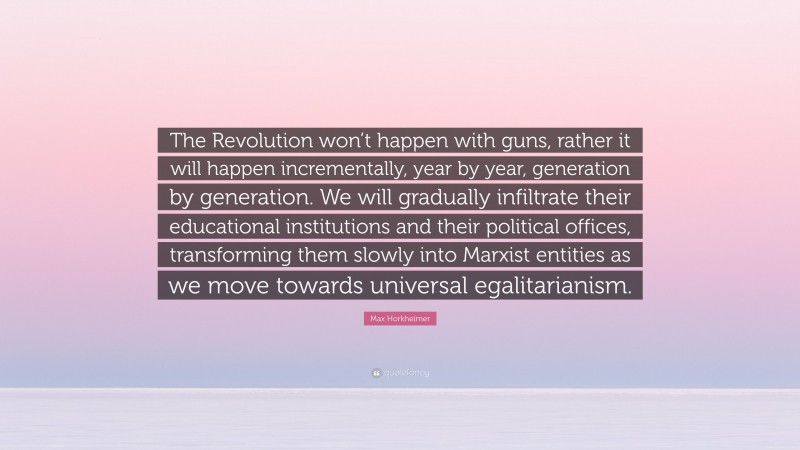 Max Horkheimer Quote: “The Revolution won’t happen with guns, rather it will happen incrementally, year by year, generation by generation. We will gradually infiltrate their educational institutions and their political offices, transforming them slowly into Marxist entities as we move towards universal egalitarianism.”