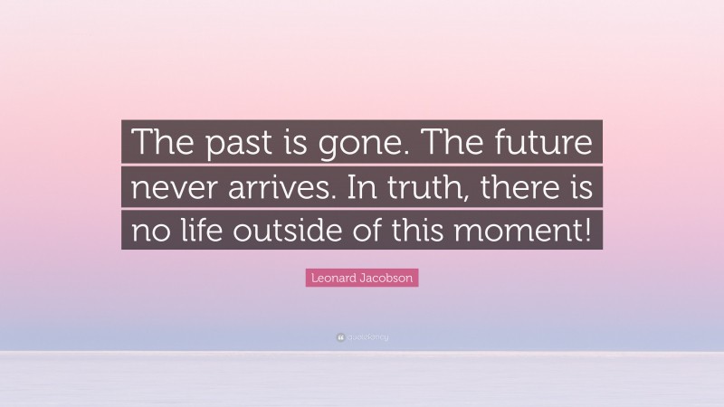 Leonard Jacobson Quote: “The past is gone. The future never arrives. In truth, there is no life outside of this moment!”