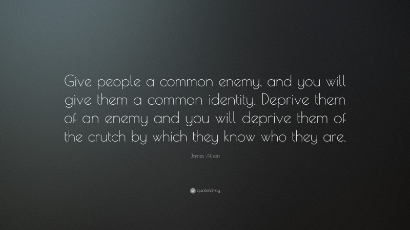 James Alison Quote: “Give people a common enemy, and you will give them a common identity. Deprive them of an enemy and you will deprive them of the crutch by which they know who they are.”