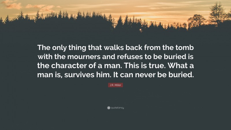 J.R. Miller Quote: “The only thing that walks back from the tomb with the mourners and refuses to be buried is the character of a man. This is true. What a man is, survives him. It can never be buried.”