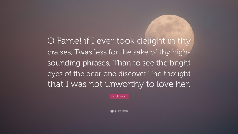 Lord Byron Quote: “O Fame! if I ever took delight in thy praises, Twas less for the sake of thy high-sounding phrases, Than to see the bright eyes of the dear one discover The thought that I was not unworthy to love her.”