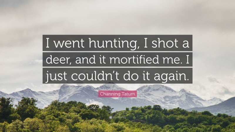 Channing Tatum Quote: “I went hunting, I shot a deer, and it mortified me. I just couldn’t do it again.”