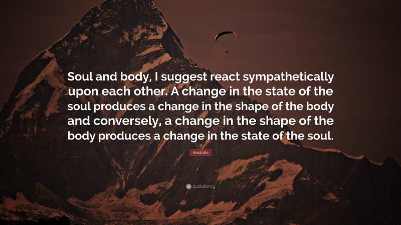 Aristotle Quote: “Soul and body, I suggest react sympathetically upon each other. A change in the state of the soul produces a change in the shape of the body and conversely, a change in the shape of the body produces a change in the state of the soul.”