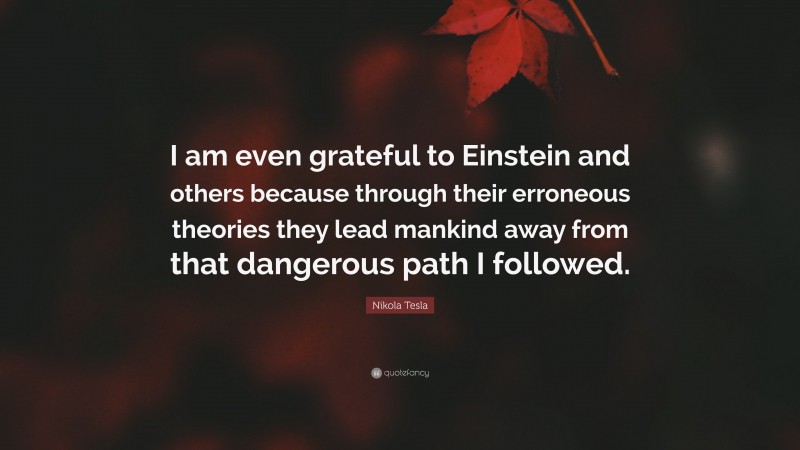 Nikola Tesla Quote: “I am even grateful to Einstein and others because through their erroneous theories they lead mankind away from that dangerous path I followed.”