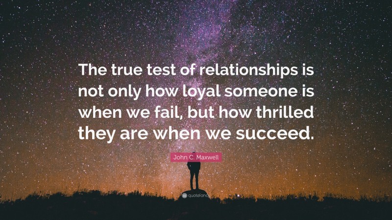 John C. Maxwell Quote: “The true test of relationships is not only how loyal someone is when we fail, but how thrilled they are when we succeed.”