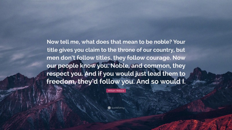 William Wallace Quote: “Now tell me, what does that mean to be noble? Your title gives you claim to the throne of our country, but men don’t follow titles, they follow courage. Now our people know you. Noble, and common, they respect you. And if you would just lead them to freedom, they’d follow you. And so would I.”