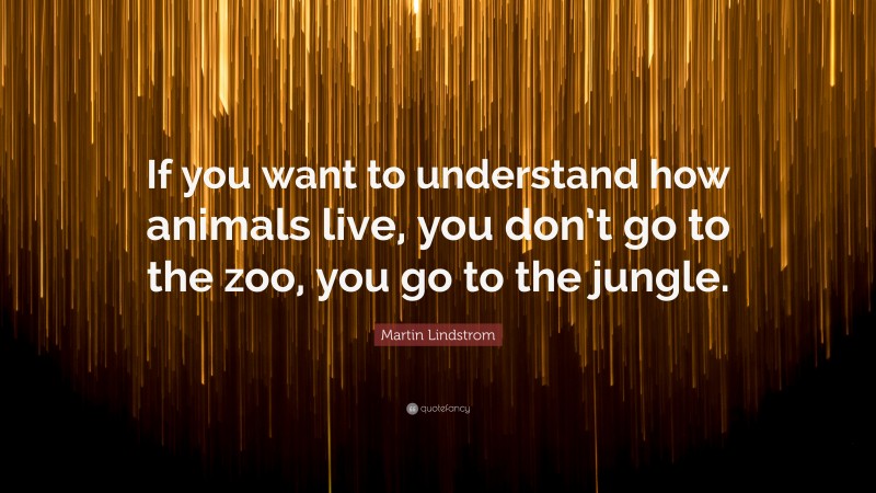 Martin Lindstrom Quote: “If you want to understand how animals live, you don’t go to the zoo, you go to the jungle.”