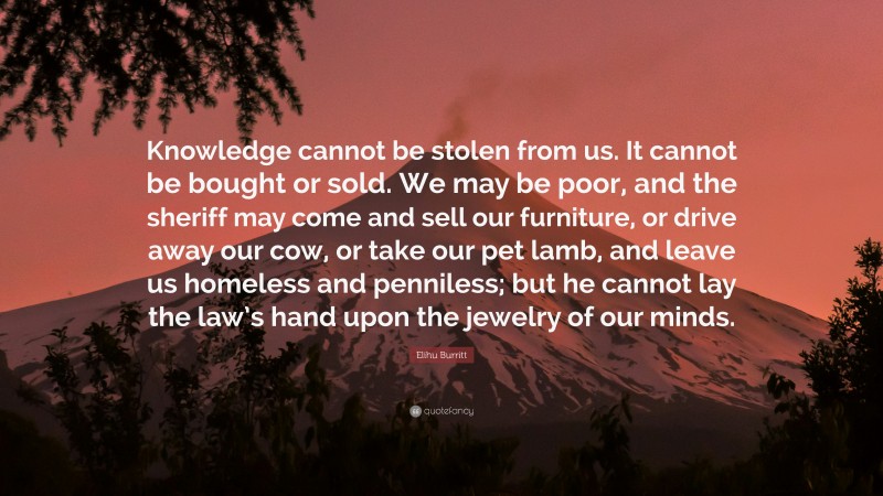 Elihu Burritt Quote: “Knowledge cannot be stolen from us. It cannot be bought or sold. We may be poor, and the sheriff may come and sell our furniture, or drive away our cow, or take our pet lamb, and leave us homeless and penniless; but he cannot lay the law’s hand upon the jewelry of our minds.”