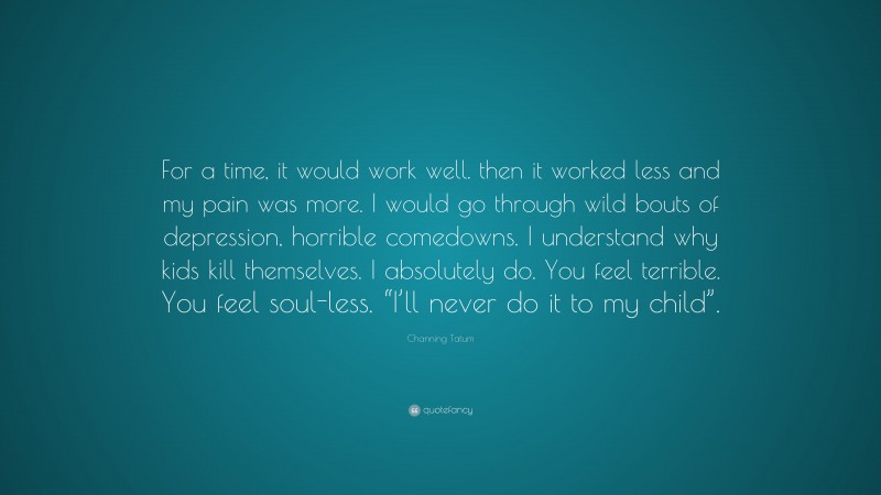 Channing Tatum Quote: “For a time, it would work well. then it worked less and my pain was more. I would go through wild bouts of depression, horrible comedowns. I understand why kids kill themselves. I absolutely do. You feel terrible. You feel soul-less. “I’ll never do it to my child”.”