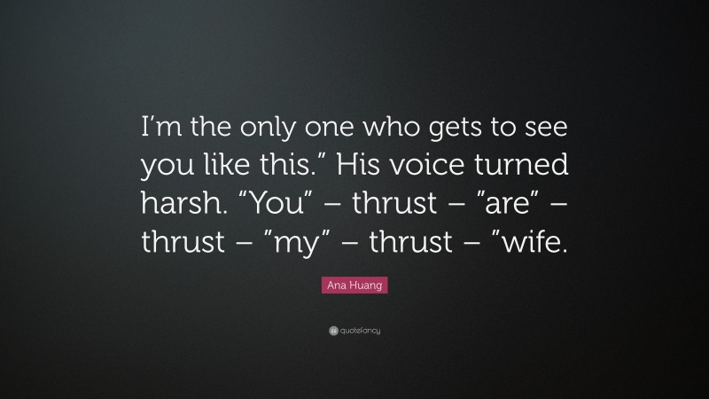 Ana Huang Quote: “I’m the only one who gets to see you like this.” His voice turned harsh. “You” – thrust – ”are” – thrust – ”my” – thrust – ”wife.”