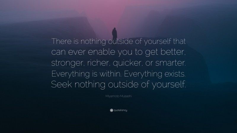 Miyamoto Musashi Quote: “There is nothing outside of yourself that can ever enable you to get better, stronger, richer, quicker, or smarter.  Everything is within.  Everything exists.  Seek nothing outside of yourself.”