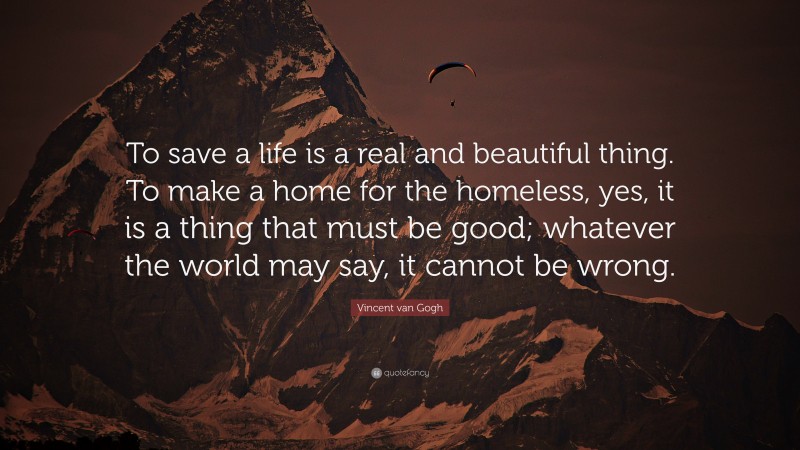 Vincent van Gogh Quote: “To save a life is a real and beautiful thing. To make a home for the homeless, yes, it is a thing that must be good; whatever the world may say, it cannot be wrong.”
