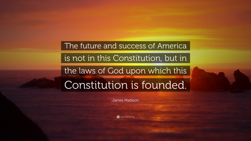James Madison Quote: “The future and success of America is not in this Constitution, but in the laws of God upon which this Constitution is founded.”