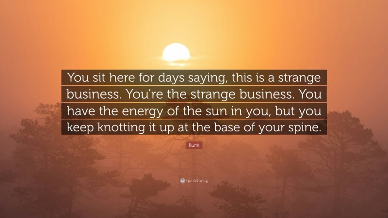Rumi Quote: “You sit here for days saying, this is a strange business. You’re the strange business. You have the energy of the sun in you, but you keep knotting it up at the base of your spine.”