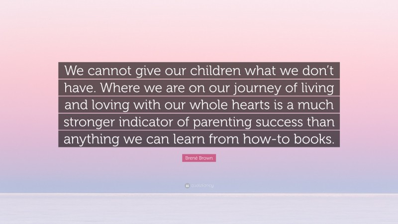Brené Brown Quote: “We cannot give our children what we don’t have. Where we are on our journey of living and loving with our whole hearts is a much stronger indicator of parenting success than anything we can learn from how-to books.”