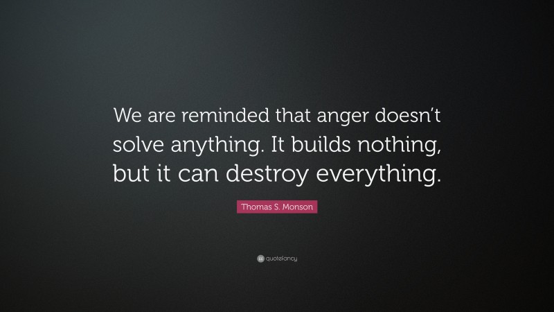 Thomas S. Monson Quote: “We are reminded that anger doesn’t solve anything. It builds nothing, but it can destroy everything.”