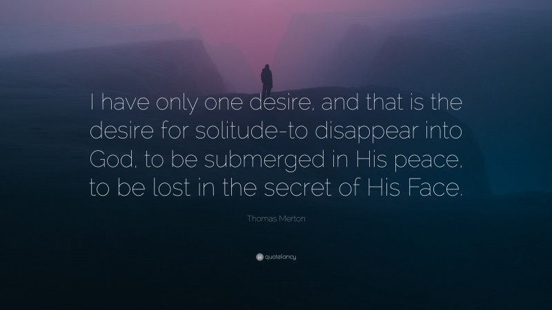 Thomas Merton Quote: “I have only one desire, and that is the desire for solitude-to disappear into God, to be submerged in His peace, to be lost in the secret of His Face.”