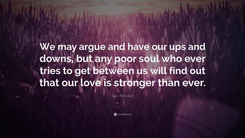 Steve Maraboli Quote: “We may argue and have our ups and downs, but any poor soul who ever tries to get between us will find out that our love is stronger than ever.”
