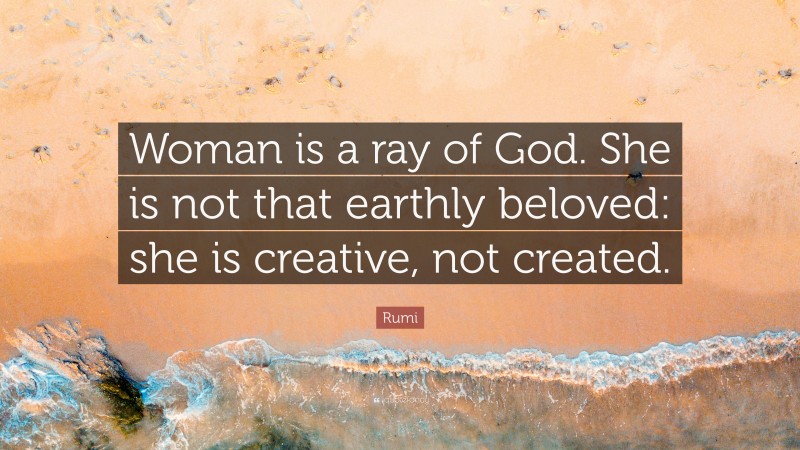 Rumi Quote: “Woman is a ray of God. She is not that earthly beloved: she is creative, not created.”