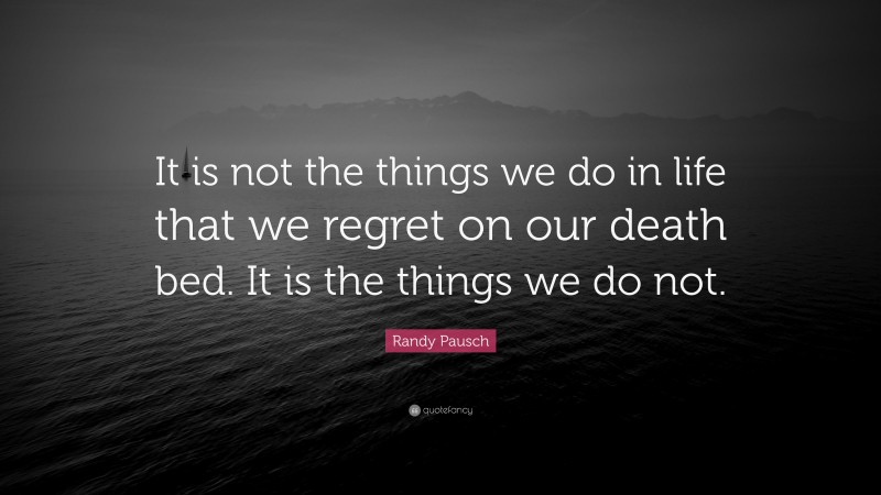 Randy Pausch Quote: “It is not the things we do in life that we regret on our death bed. It is the things we do not.”