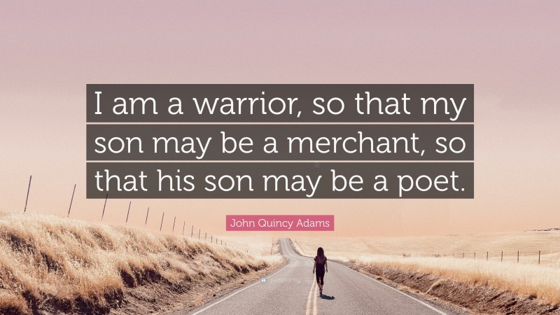John Quincy Adams Quote: “I am a warrior, so that my son may be a merchant, so that his son may be a poet.”