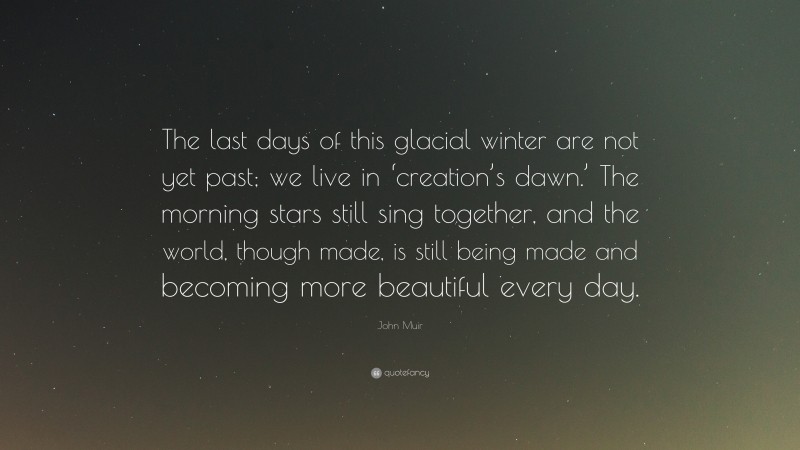 John Muir Quote: “The last days of this glacial winter are not yet past; we live in ‘creation’s dawn.’ The morning stars still sing together, and the world, though made, is still being made and becoming more beautiful every day.”