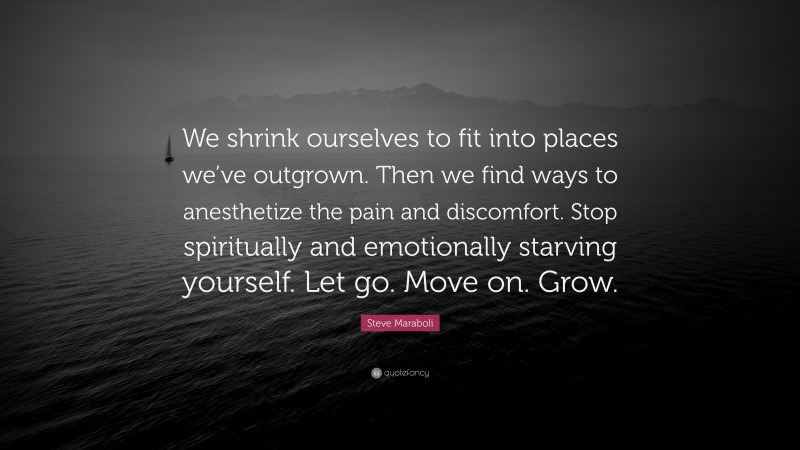 Steve Maraboli Quote: “We shrink ourselves to fit into places we’ve outgrown. Then we find ways to anesthetize the pain and discomfort. Stop spiritually and emotionally starving yourself. Let go. Move on. Grow.”