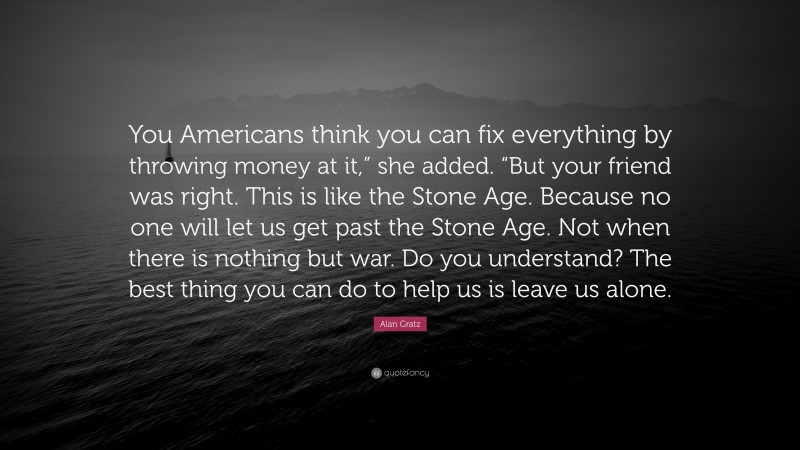 Alan Gratz Quote: “You Americans think you can fix everything by throwing money at it,” she added. “But your friend was right. This is like the Stone Age. Because no one will let us get past the Stone Age. Not when there is nothing but war. Do you understand? The best thing you can do to help us is leave us alone.”