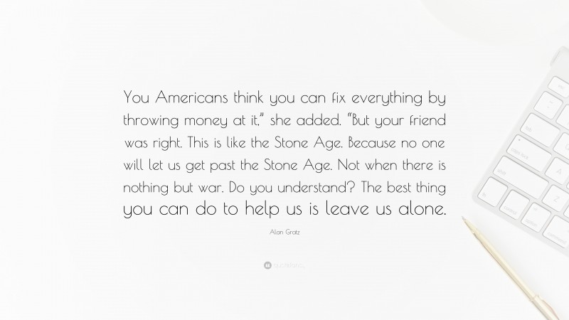 Alan Gratz Quote: “You Americans think you can fix everything by throwing money at it,” she added. “But your friend was right. This is like the Stone Age. Because no one will let us get past the Stone Age. Not when there is nothing but war. Do you understand? The best thing you can do to help us is leave us alone.”