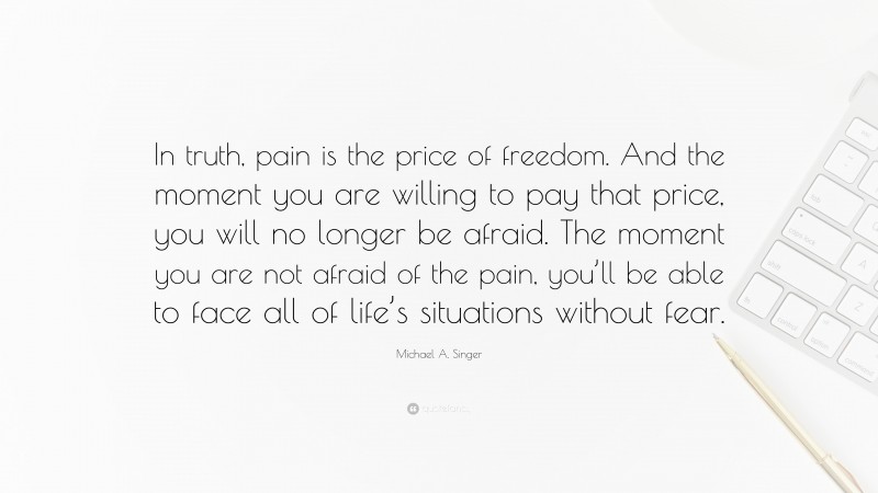 Michael A. Singer Quote: “In truth, pain is the price of freedom. And the moment you are willing to pay that price, you will no longer be afraid. The moment you are not afraid of the pain, you’ll be able to face all of life’s situations without fear.”